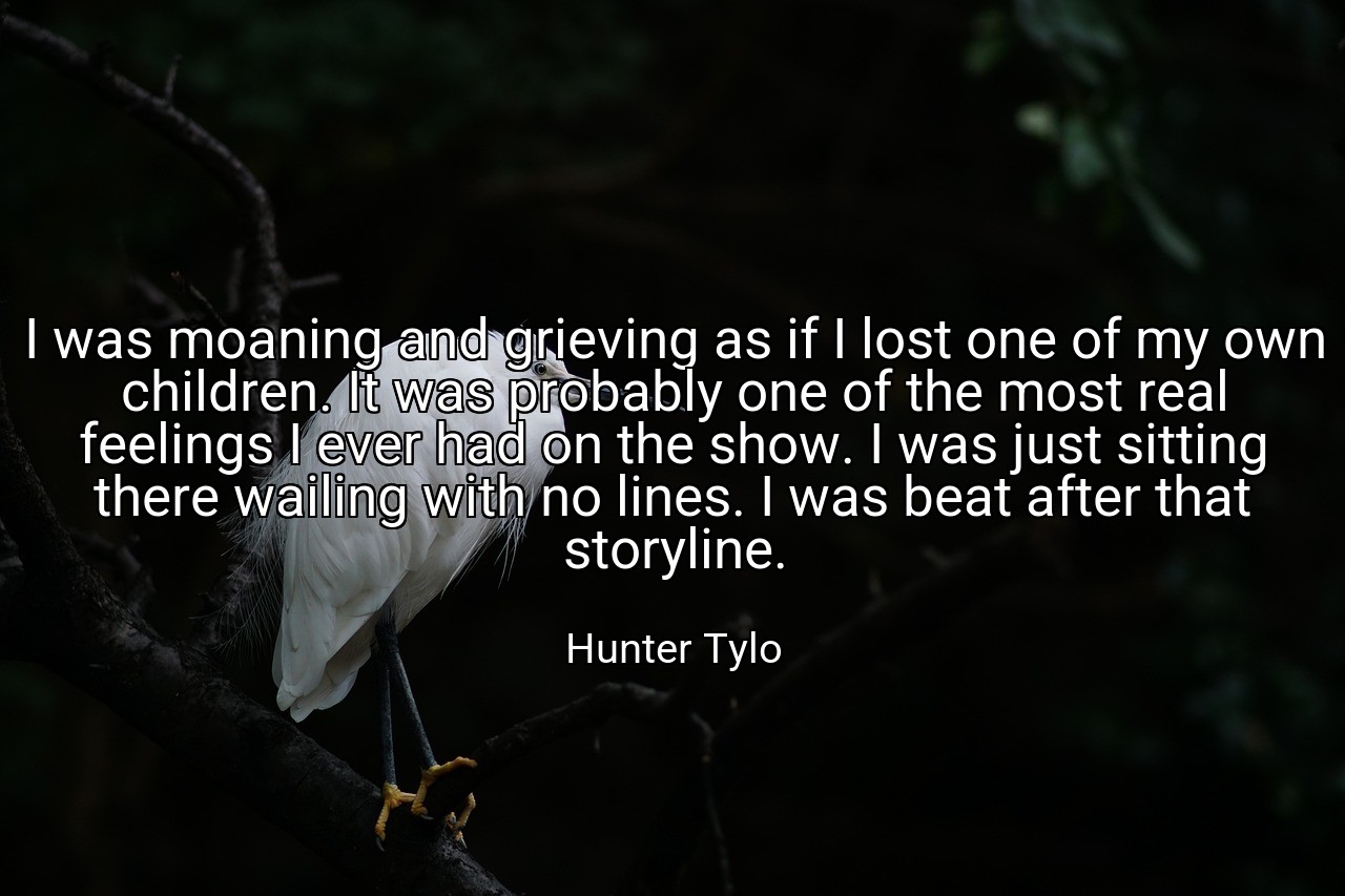 I was moaning and grieving as if I lost one of my own children. It was probably one of the most real feelings I ever had on the show. I was just sitting there wailing with no lines. I was beat after that storyline. - Hunter Tylo