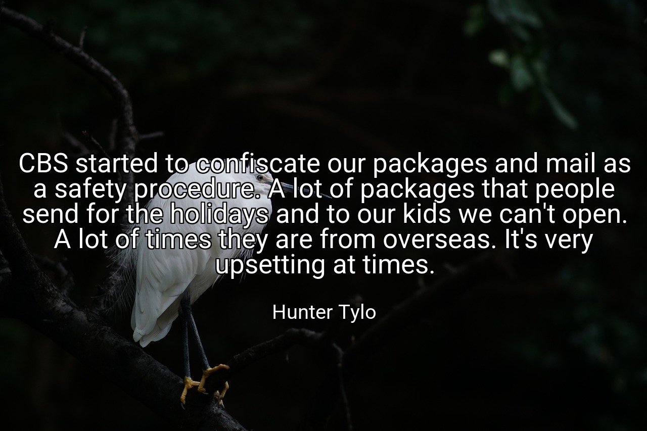 CBS started to confiscate our packages and mail as a safety procedure. A lot of packages that people send for the holidays and to our kids we can't open. A lot of times they are from overseas. It's very upsetting at times. - Hunter Tylo