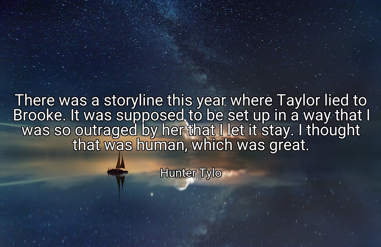 There was a storyline this year where Taylor lied to Brooke. It was supposed to be set up in a way that I was so outraged by her that I let it stay. I thought that was human, which was great. - Hunter Tylo