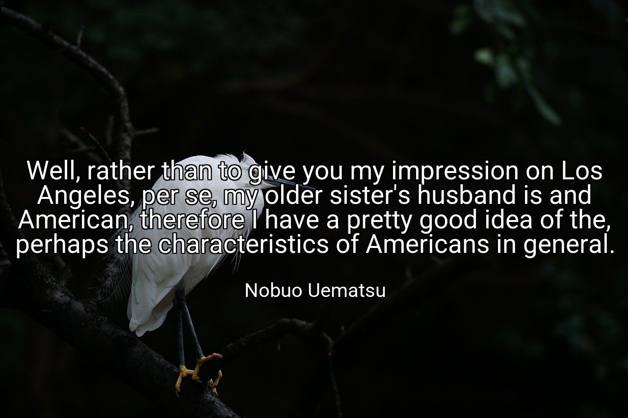 Well, rather than to give you my impression on Los Angeles, per se, my older sister's husband is and American, therefore I have a pretty good idea of the, perhaps the characteristics of Americans in general. - Nobuo Uematsu