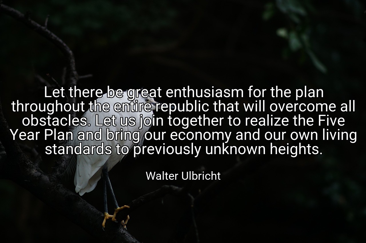 Let there be great enthusiasm for the plan throughout the entire republic that will overcome all obstacles. Let us join together to realize the Five Year Plan and bring our economy and our own living standards to previously unknown heights. - Walter Ulbricht