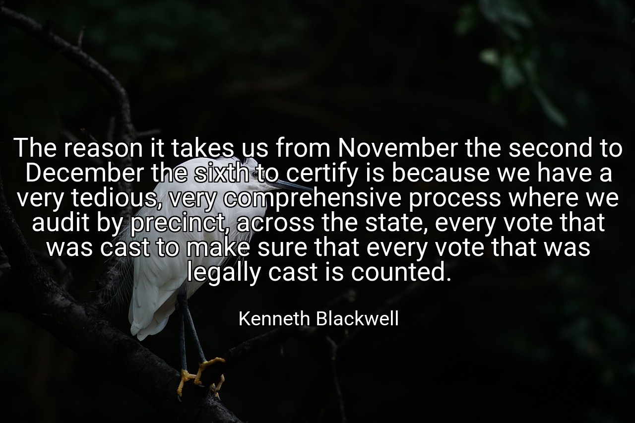 The reason it takes us from November the second to December the sixth to certify is because we have a very tedious, very comprehensive process where we audit by precinct, across the state, every vote that was cast to make sure that every vote that was legally cast is counted. - Kenneth Blackwell