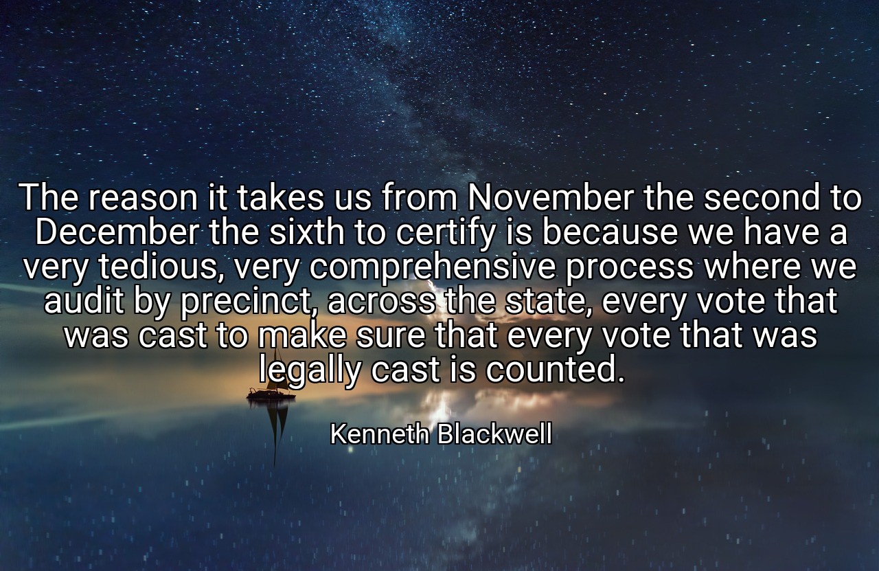 The reason it takes us from November the second to December the sixth to certify is because we have a very tedious, very comprehensive process where we audit by precinct, across the state, every vote that was cast to make sure that every vote that was legally cast is counted. - Kenneth Blackwell