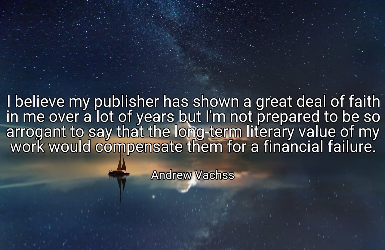 I believe my publisher has shown a great deal of faith in me over a lot of years but I'm not prepared to be so arrogant to say that the long-term literary value of my work would compensate them for a financial failure. - Andrew Vachss