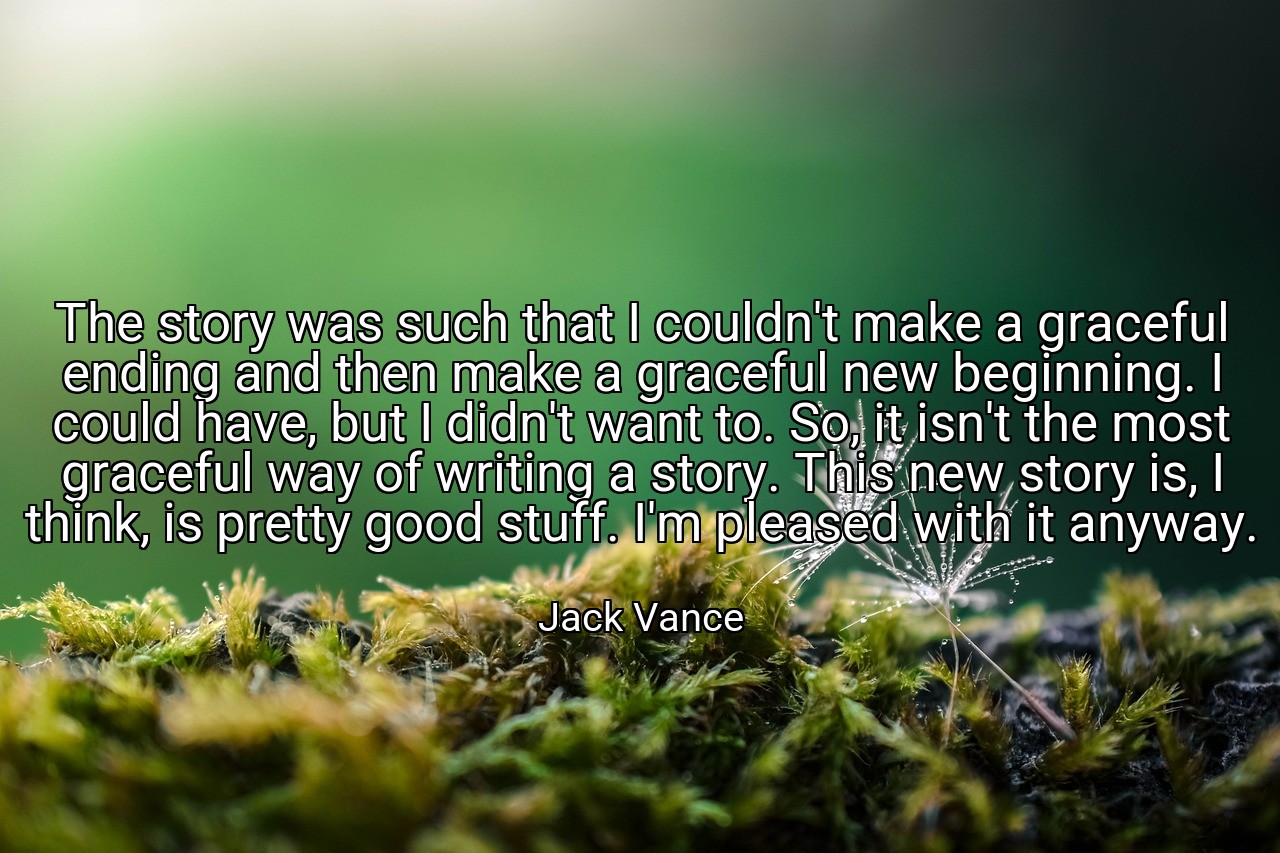 The story was such that I couldn't make a graceful ending and then make a graceful new beginning. I could have, but I didn't want to. So, it isn't the most graceful way of writing a story. This new story is, I think, is pretty good stuff. I'm pleased with it anyway. - Jack Vance