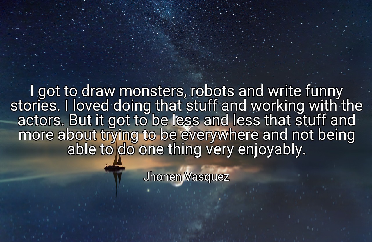 I got to draw monsters, robots and write funny stories. I loved doing that stuff and working with the actors. But it got to be less and less that stuff and more about trying to be everywhere and not being able to do one thing very enjoyably. - Jhonen Vasquez