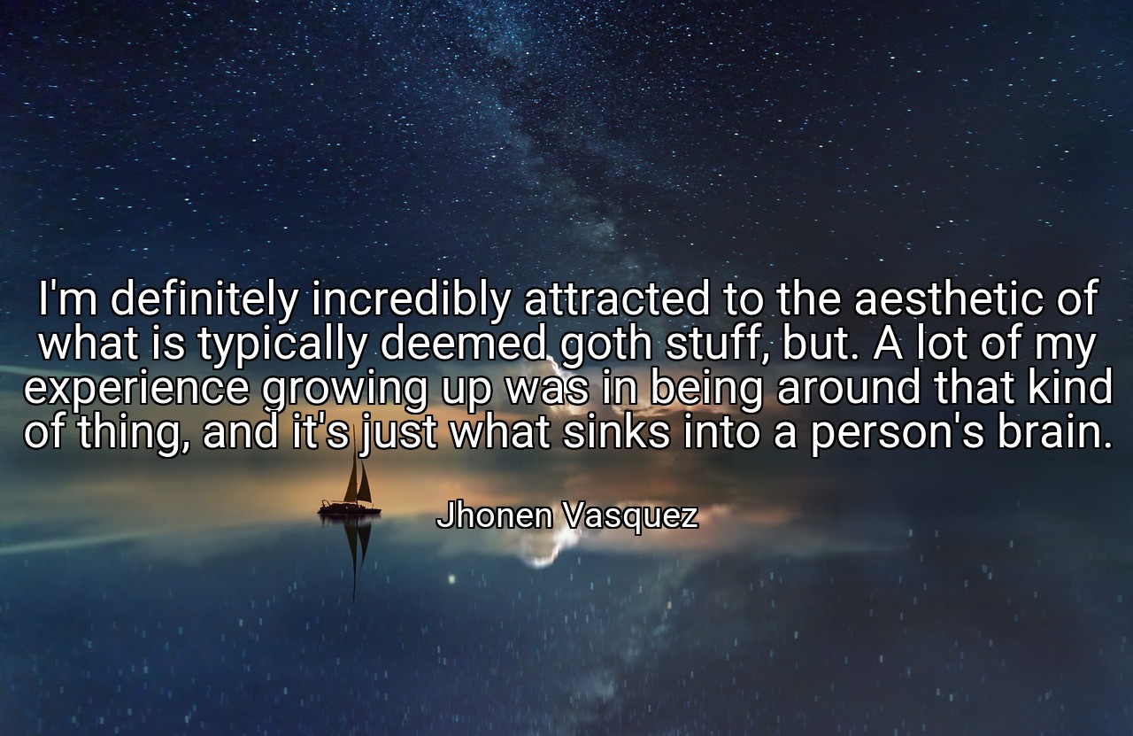 I'm definitely incredibly attracted to the aesthetic of what is typically deemed goth stuff, but. A lot of my experience growing up was in being around that kind of thing, and it's just what sinks into a person's brain. - Jhonen Vasquez