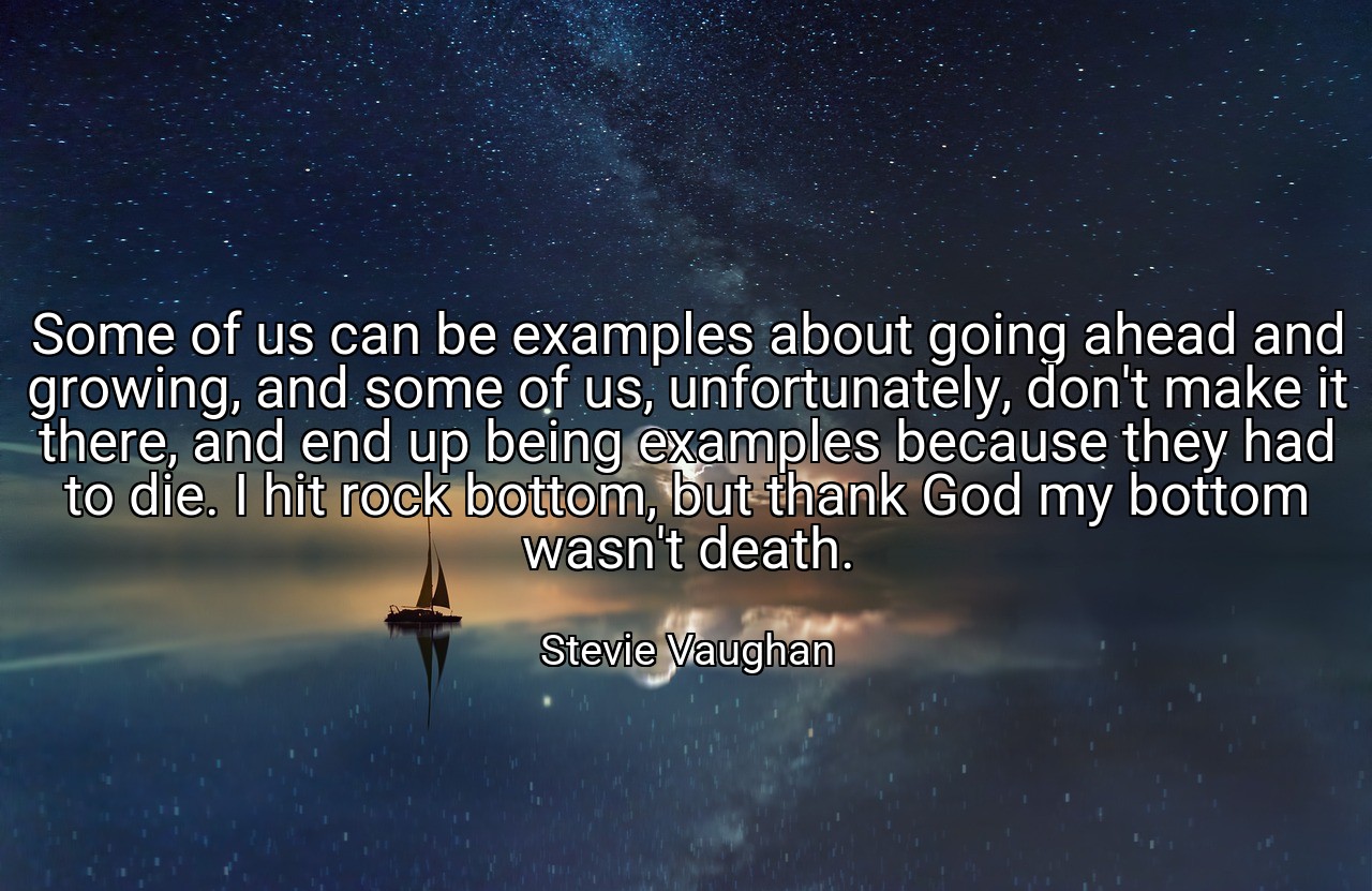 Some of us can be examples about going ahead and growing, and some of us, unfortunately, don't make it there, and end up being examples because they had to die. I hit rock bottom, but thank God my bottom wasn't death. - Stevie Vaughan