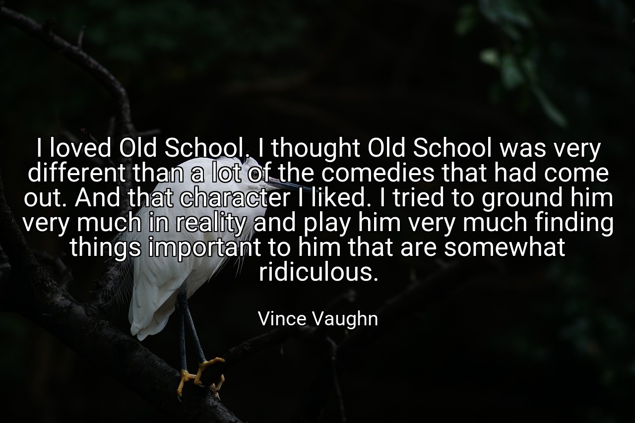 I loved Old School. I thought Old School was very different than a lot of the comedies that had come out. And that character I liked. I tried to ground him very much in reality and play him very much finding things important to him that are somewhat ridiculous. - Vince Vaughn