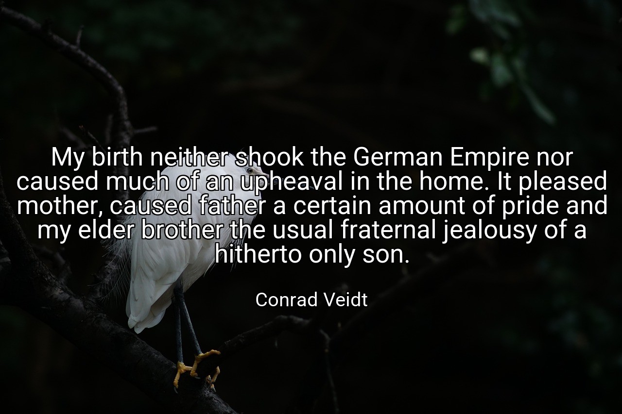 My birth neither shook the German Empire nor caused much of an upheaval in the home. It pleased mother, caused father a certain amount of pride and my elder brother the usual fraternal jealousy of a hitherto only son. - Conrad Veidt