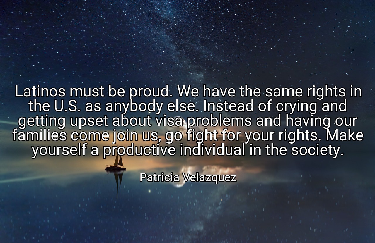 Latinos must be proud. We have the same rights in the U.S. as anybody else. Instead of crying and getting upset about visa problems and having our families come join us, go fight for your rights. Make yourself a productive individual in the society. - Patricia Velazquez