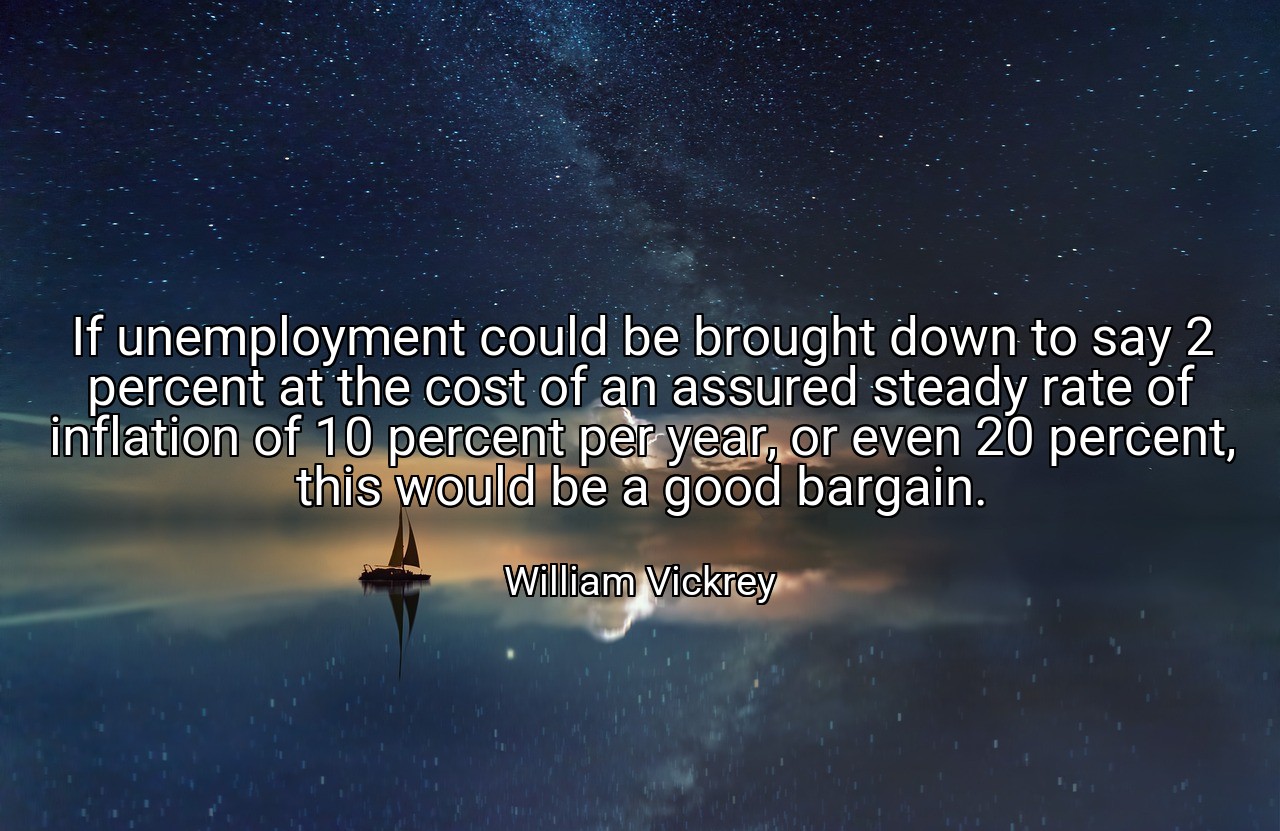 If unemployment could be brought down to say 2 percent at the cost of an assured steady rate of inflation of 10 percent per year, or even 20 percent, this would be a good bargain. - William Vickrey