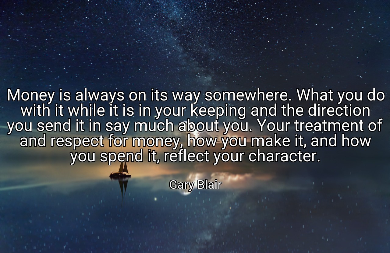 Money is always on its way somewhere. What you do with it while it is in your keeping and the direction you send it in say much about you. Your treatment of and respect for money, how you make it, and how you spend it, reflect your character. - Gary Blair