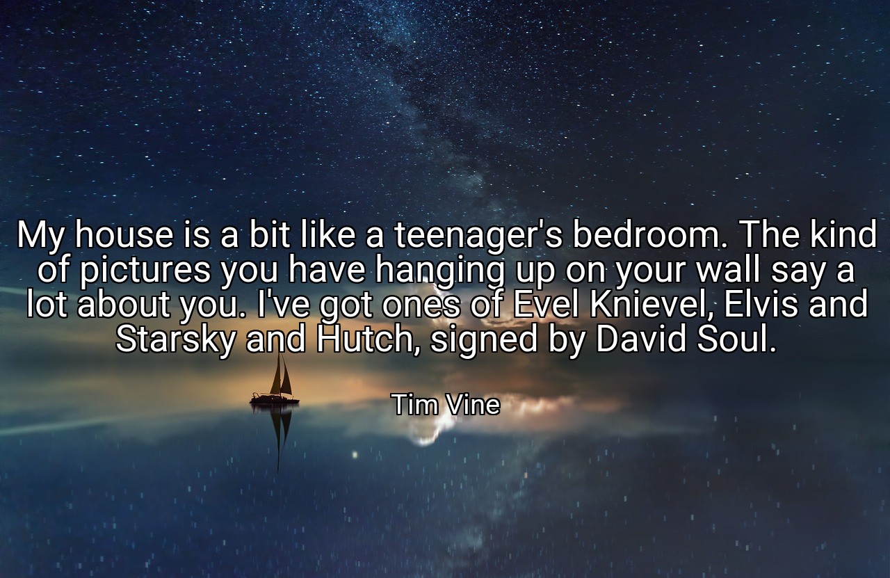 My house is a bit like a teenager's bedroom. The kind of pictures you have hanging up on your wall say a lot about you. I've got ones of Evel Knievel, Elvis and Starsky and Hutch, signed by David Soul. - Tim Vine
