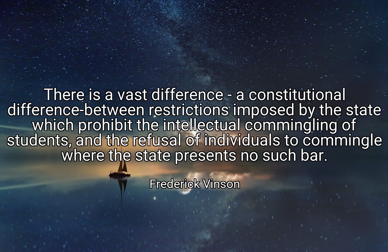 There is a vast difference - a constitutional difference-between restrictions imposed by the state which prohibit the intellectual commingling of students, and the refusal of individuals to commingle where the state presents no such bar. - Frederick Vinson