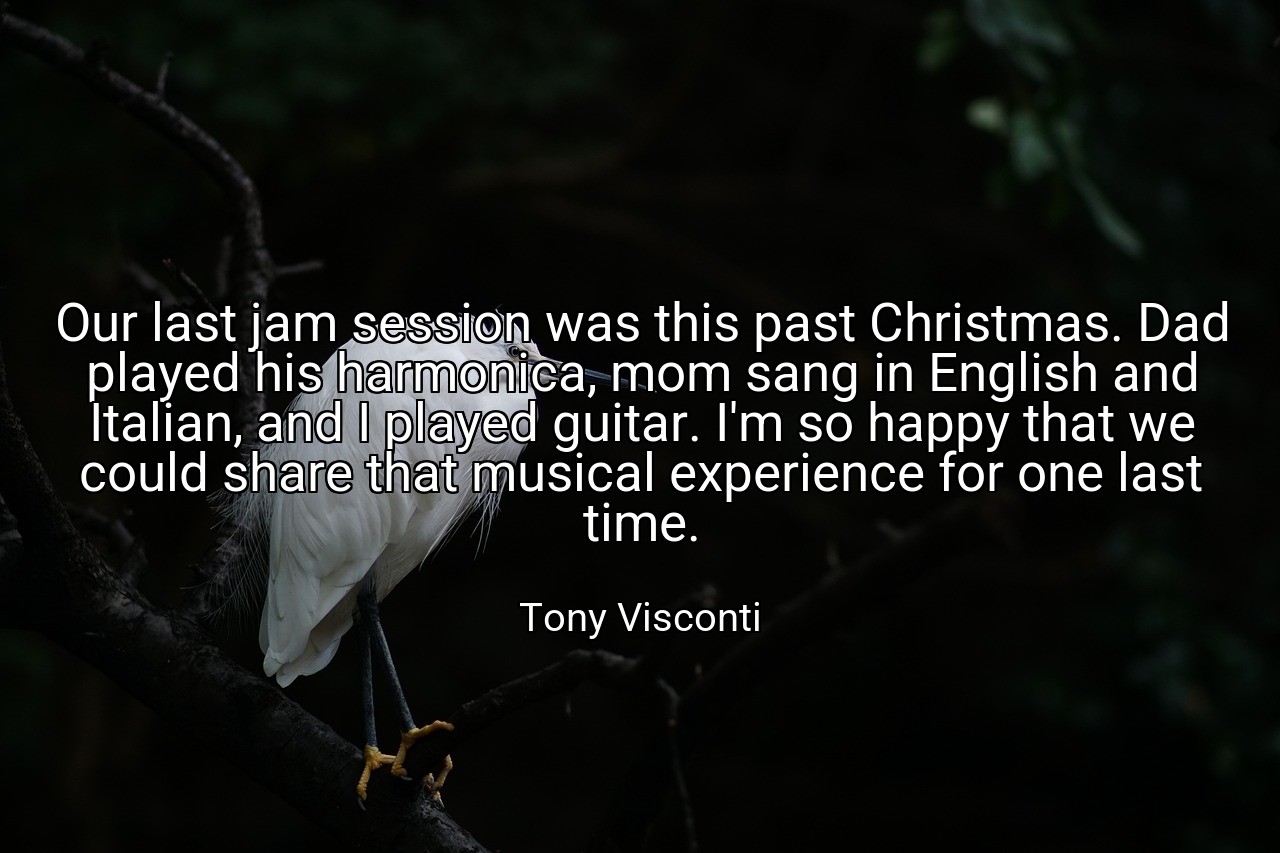 Our last jam session was this past Christmas. Dad played his harmonica, mom sang in English and Italian, and I played guitar. I'm so happy that we could share that musical experience for one last time. - Tony Visconti