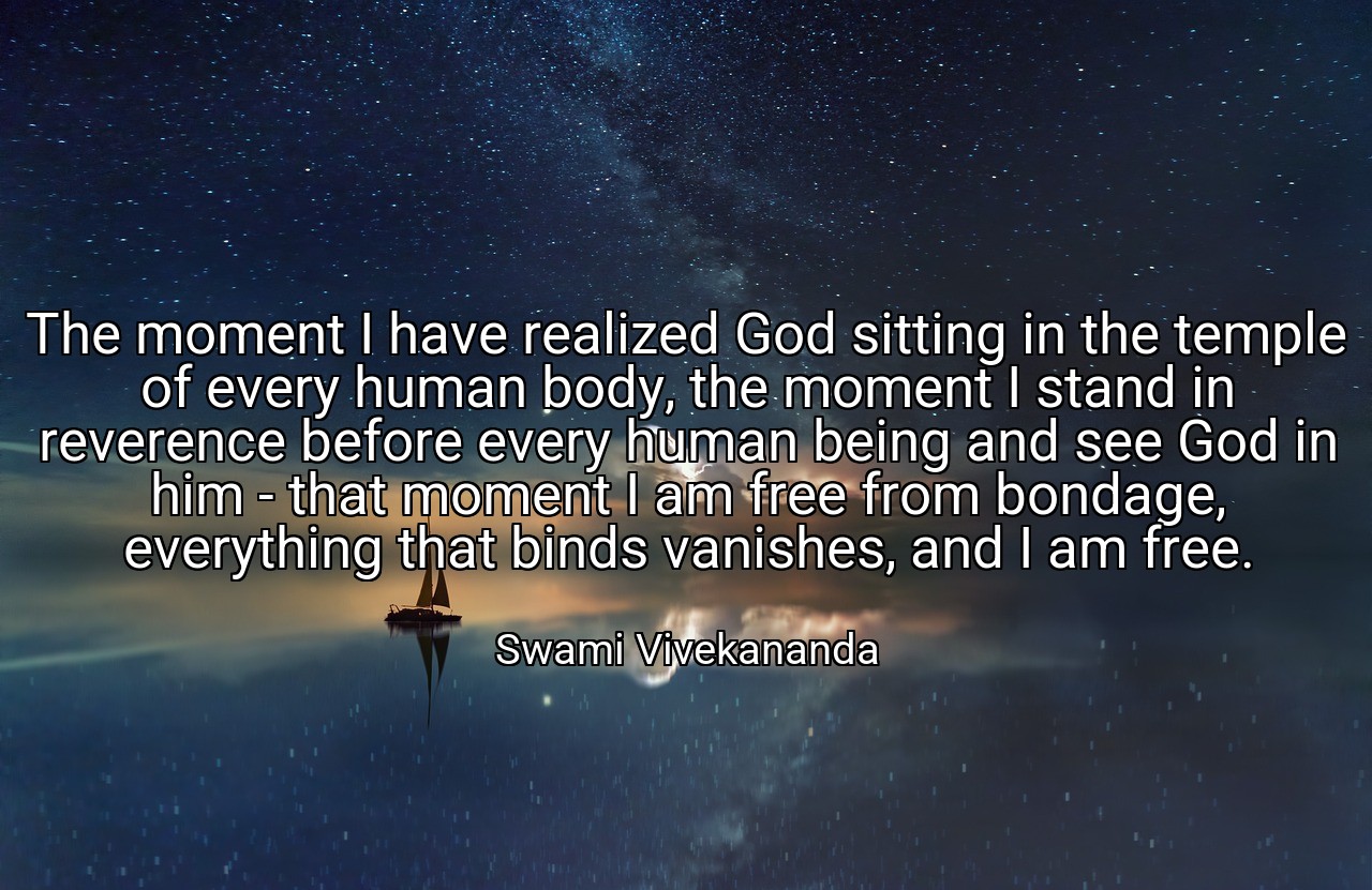 The moment I have realized God sitting in the temple of every human body, the moment I stand in reverence before every human being and see God in him - that moment I am free from bondage, everything that binds vanishes, and I am free. - Swami Vivekananda