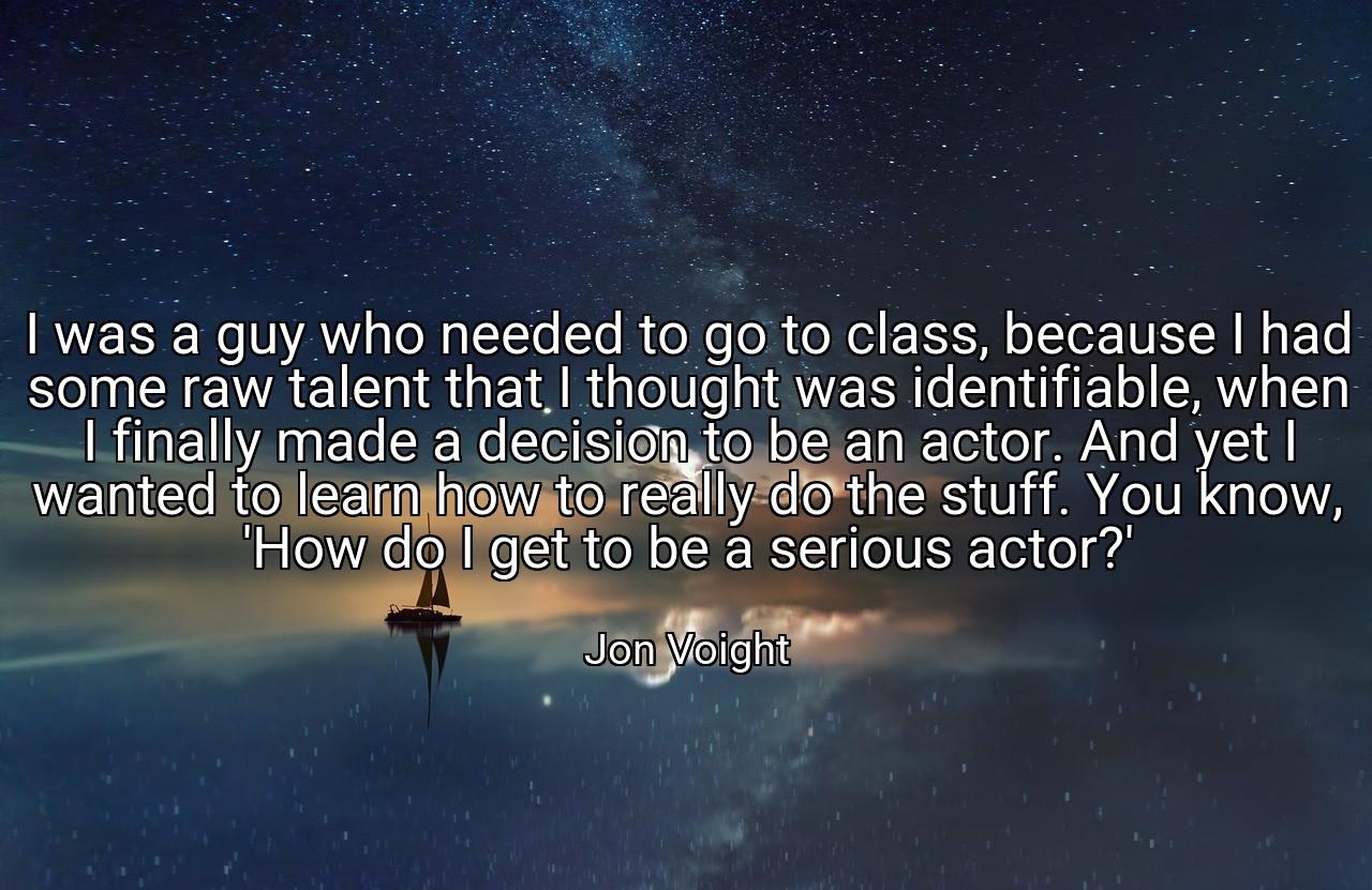 I was a guy who needed to go to class, because I had some raw talent that I thought was identifiable, when I finally made a decision to be an actor. And yet I wanted to learn how to really do the stuff. You know, 'How do I get to be a serious actor?' - Jon Voight