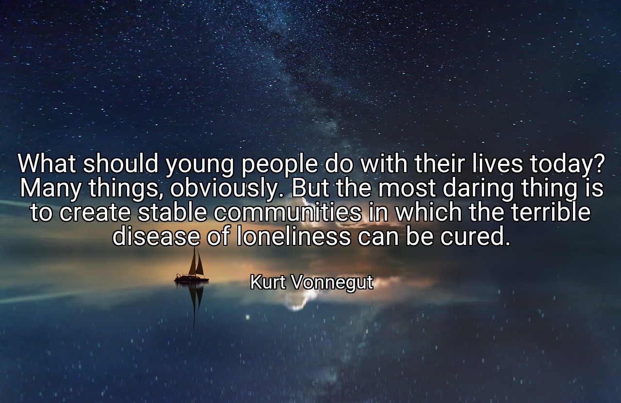 What should young people do with their lives today? Many things, obviously. But the most daring thing is to create stable communities in which the terrible disease of loneliness can be cured. - Kurt Vonnegut