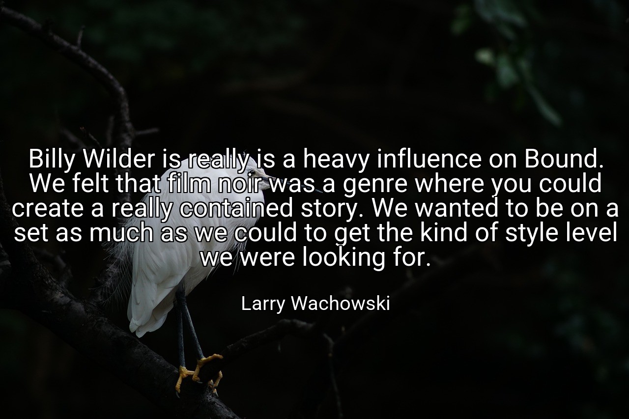 Billy Wilder is really is a heavy influence on Bound. We felt that film noir was a genre where you could create a really contained story. We wanted to be on a set as much as we could to get the kind of style level we were looking for. - Larry Wachowski
