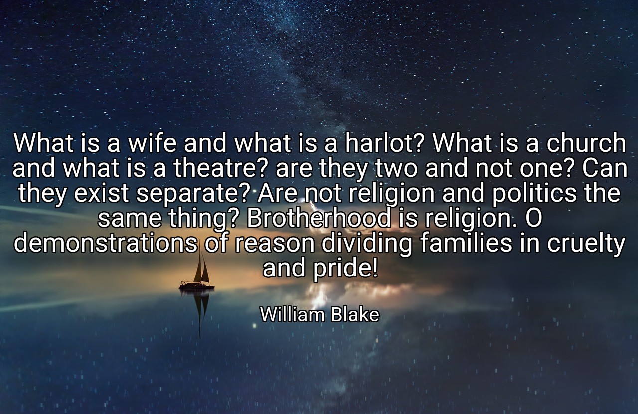 What is a wife and what is a harlot? What is a church and what is a theatre? are they two and not one? Can they exist separate? Are not religion and politics the same thing? Brotherhood is religion. O demonstrations of reason dividing families in cruelty and pride! - William Blake