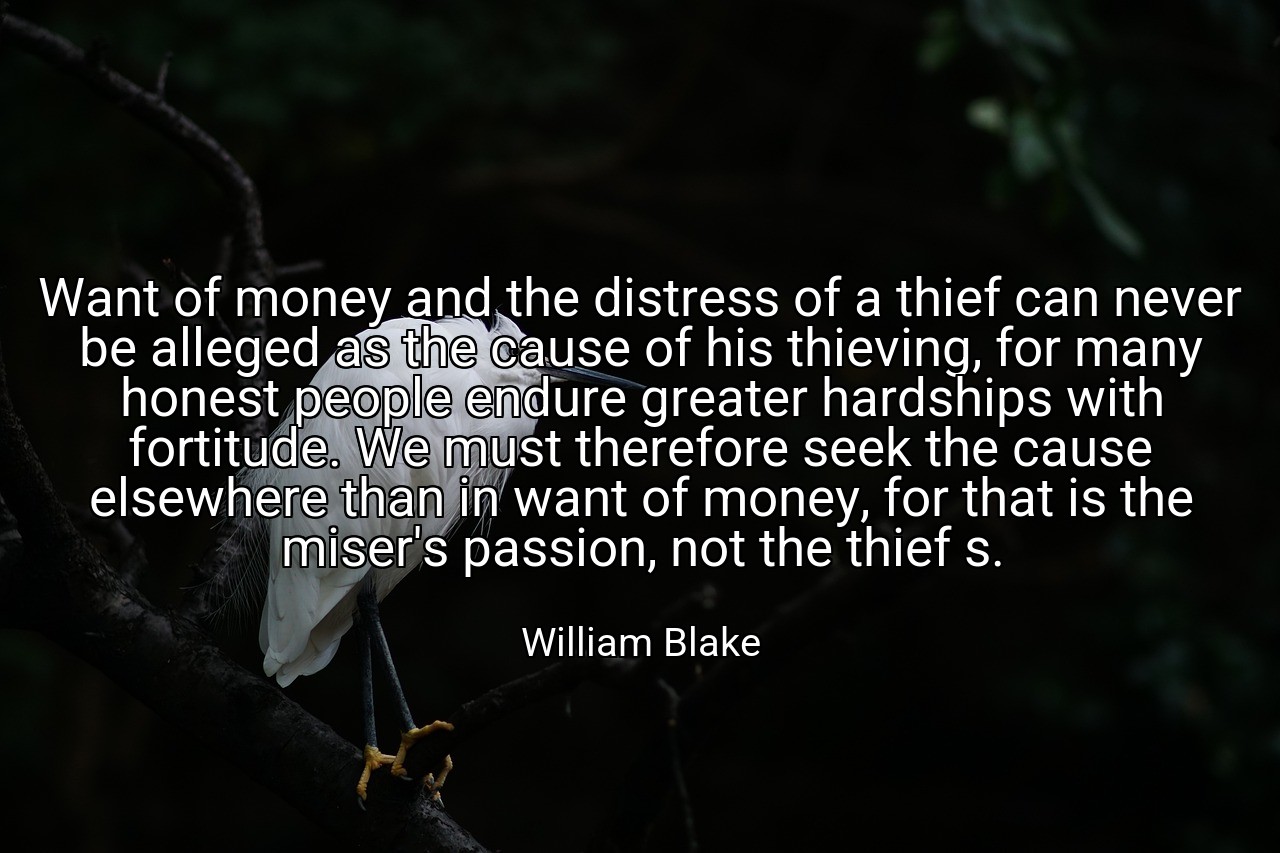 Want of money and the distress of a thief can never be alleged as the cause of his thieving, for many honest people endure greater hardships with fortitude. We must therefore seek the cause elsewhere than in want of money, for that is the miser's passion, not the thief s. - William Blake