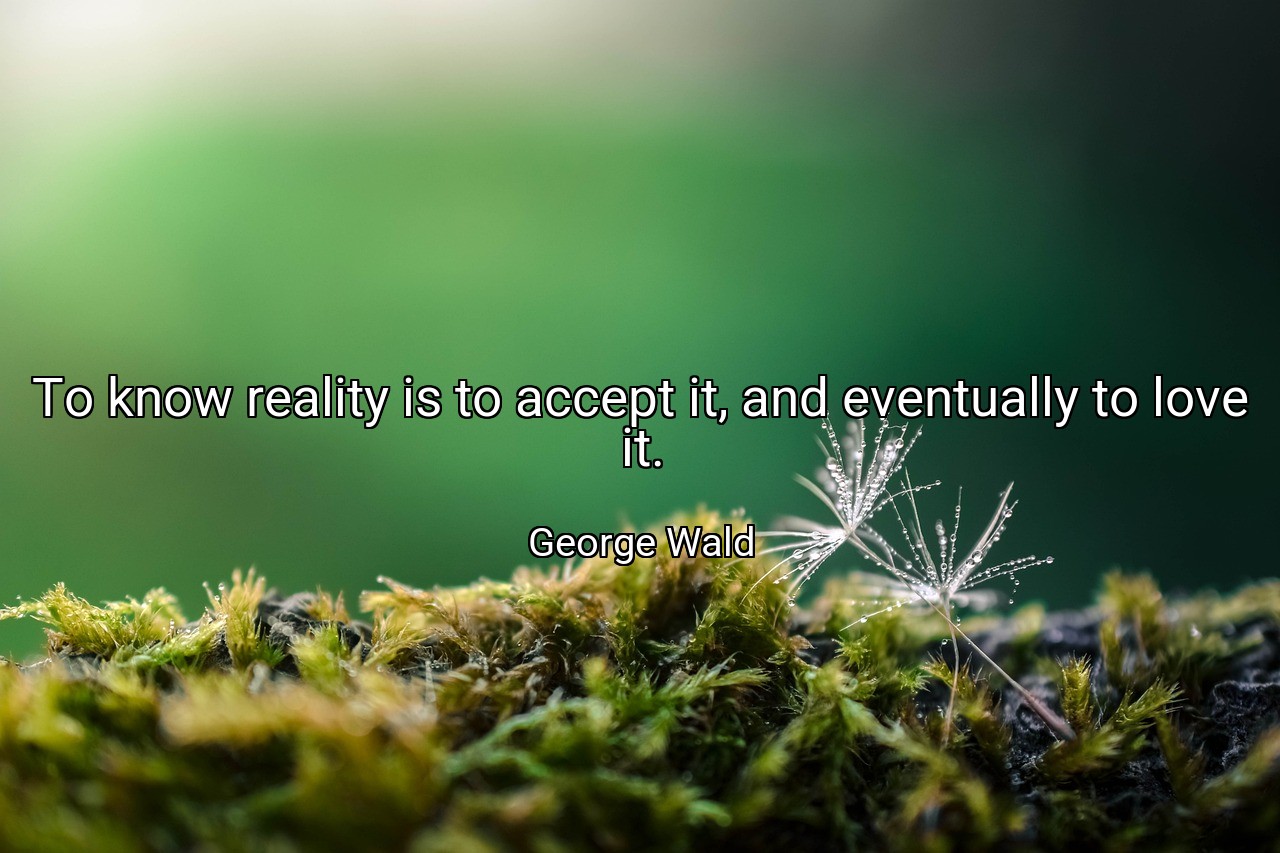 To know reality is to accept it, and eventually to love it. - George Wald