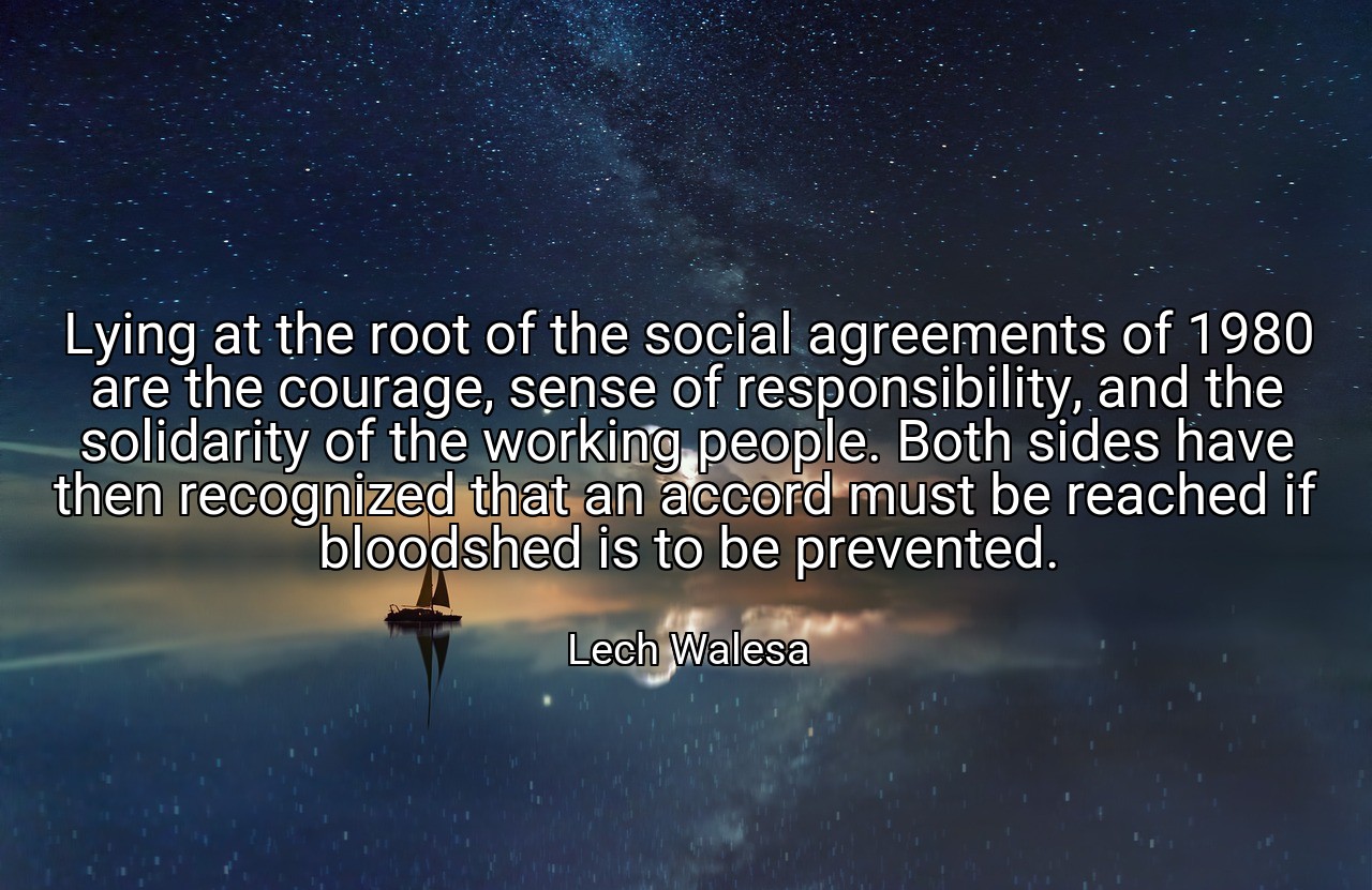 Lying at the root of the social agreements of 1980 are the courage, sense of responsibility, and the solidarity of the working people. Both sides have then recognized that an accord must be reached if bloodshed is to be prevented. - Lech Walesa