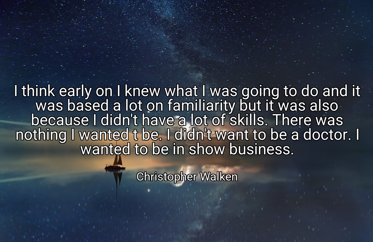 I think early on I knew what I was going to do and it was based a lot on familiarity but it was also because I didn't have a lot of skills. There was nothing I wanted t be. I didn't want to be a doctor. I wanted to be in show business. - Christopher Walken