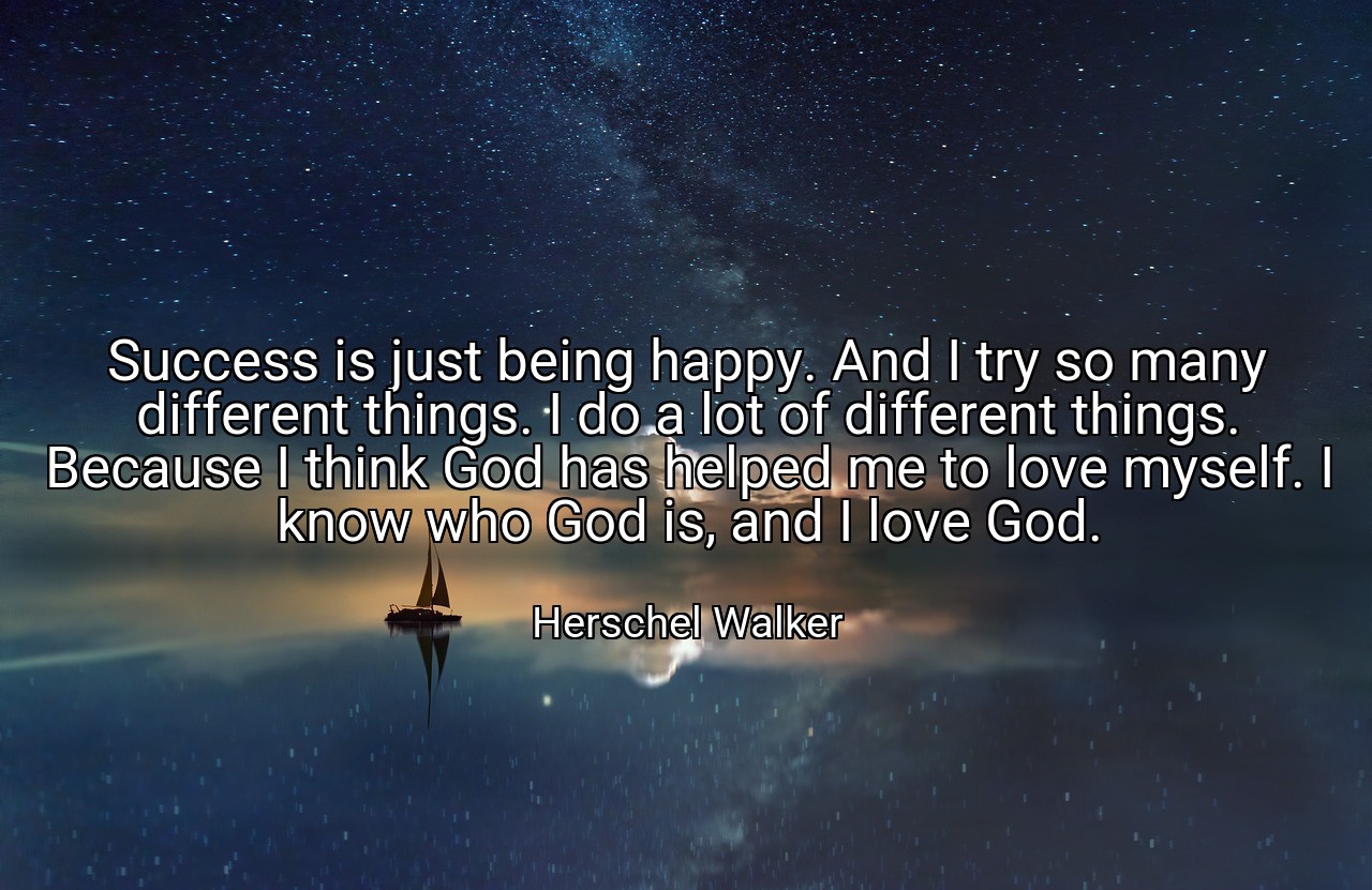 Success is just being happy. And I try so many different things. I do a lot of different things. Because I think God has helped me to love myself. I know who God is, and I love God. - Herschel Walker
