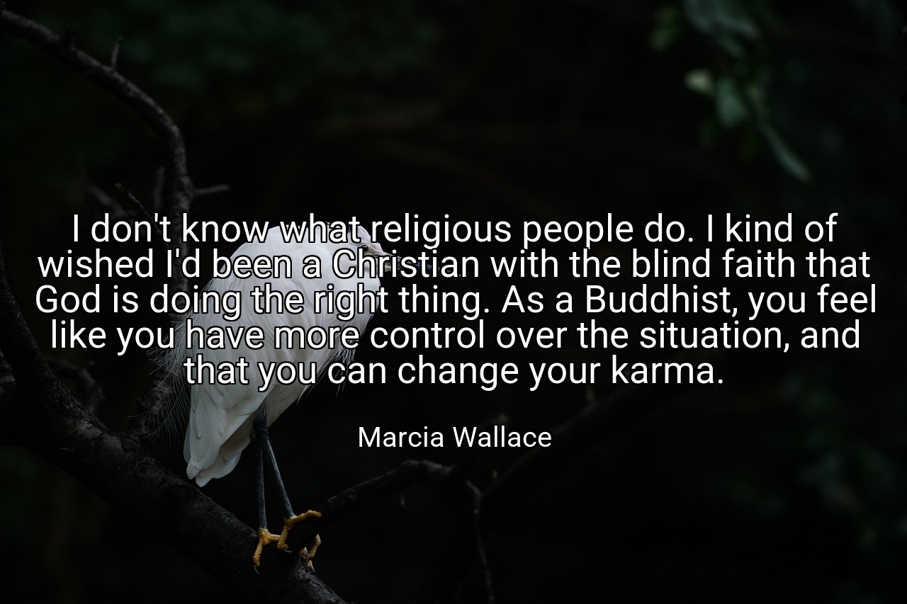 I don't know what religious people do. I kind of wished I'd been a Christian with the blind faith that God is doing the right thing. As a Buddhist, you feel like you have more control over the situation, and that you can change your karma. - Marcia Wallace
