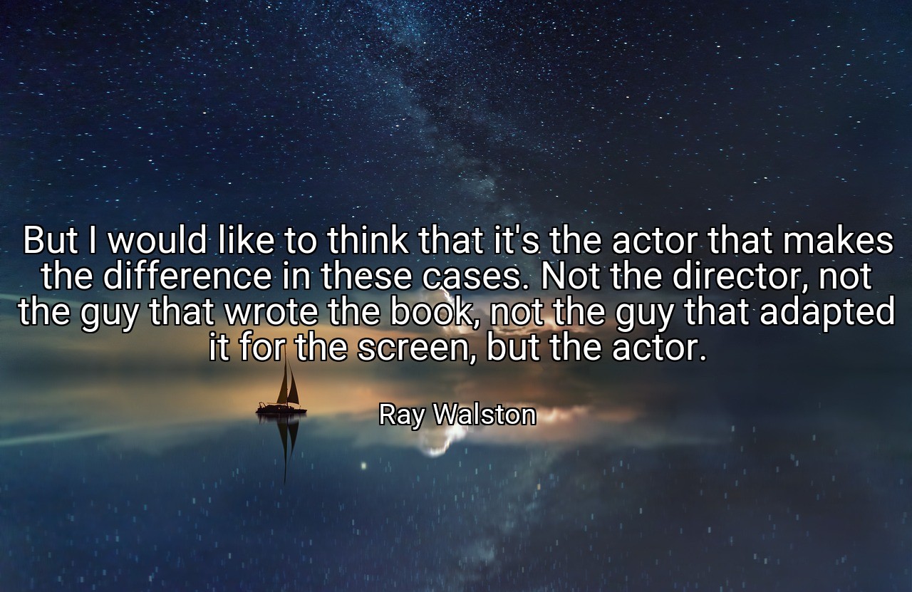 But I would like to think that it's the actor that makes the difference in these cases. Not the director, not the guy that wrote the book, not the guy that adapted it for the screen, but the actor. - Ray Walston