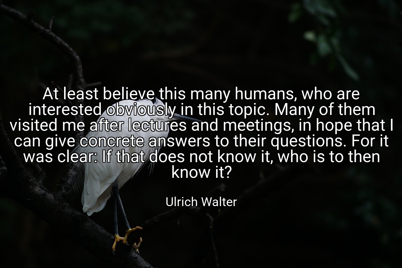 At least believe this many humans, who are interested obviously in this topic. Many of them visited me after lectures and meetings, in hope that I can give concrete answers to their questions. For it was clear: If that does not know it, who is to then know it? - Ulrich Walter