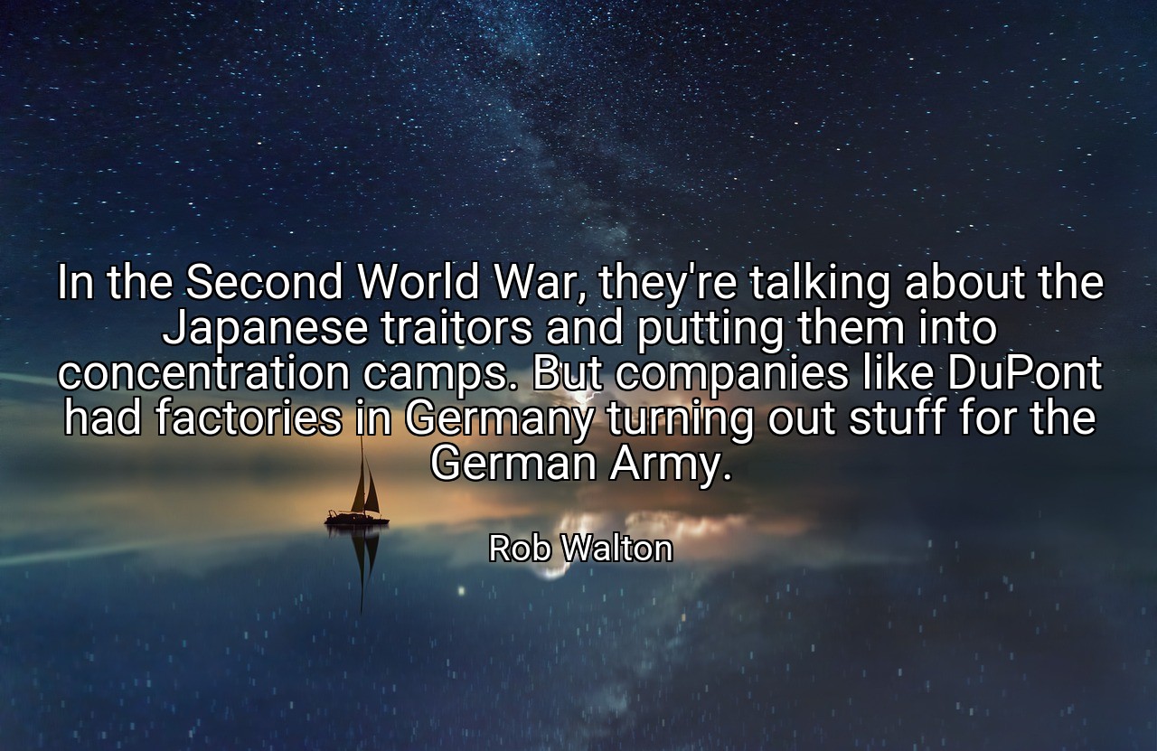 In the Second World War, they're talking about the Japanese traitors and putting them into concentration camps. But companies like DuPont had factories in Germany turning out stuff for the German Army. - Rob Walton