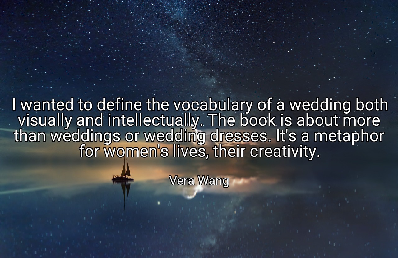 I wanted to define the vocabulary of a wedding both visually and intellectually. The book is about more than weddings or wedding dresses. It's a metaphor for women's lives, their creativity. - Vera Wang