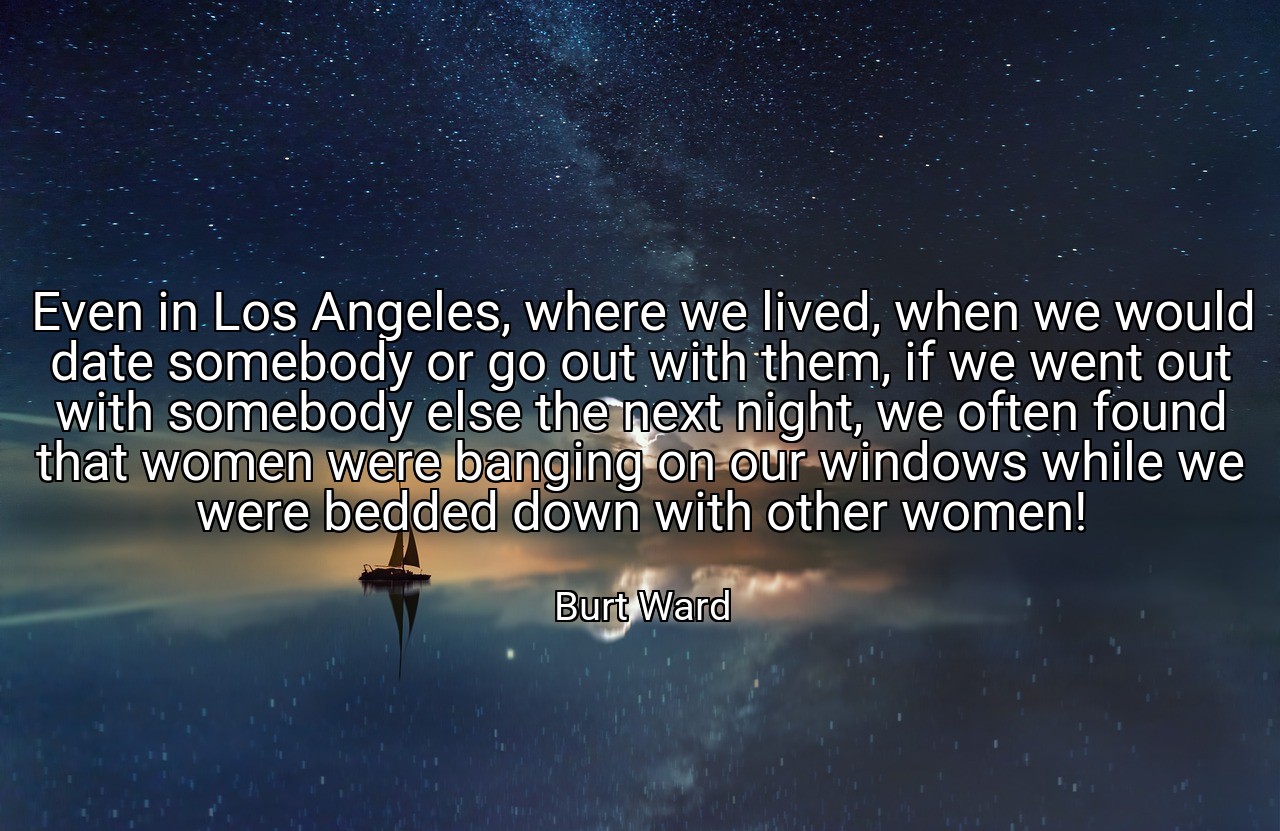 Even in Los Angeles, where we lived, when we would date somebody or go out with them, if we went out with somebody else the next night, we often found that women were banging on our windows while we were bedded down with other women! - Burt Ward