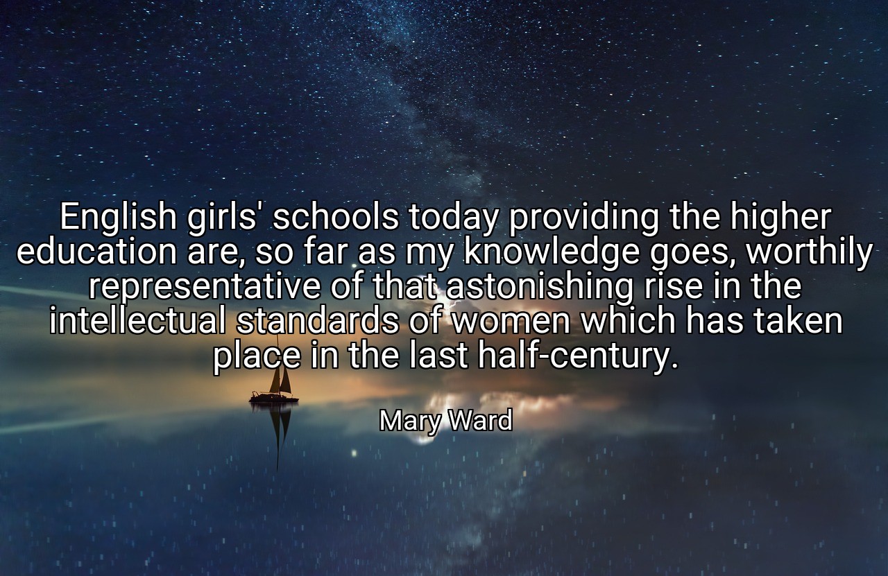 English girls' schools today providing the higher education are, so far as my knowledge goes, worthily representative of that astonishing rise in the intellectual standards of women which has taken place in the last half-century. - Mary Ward