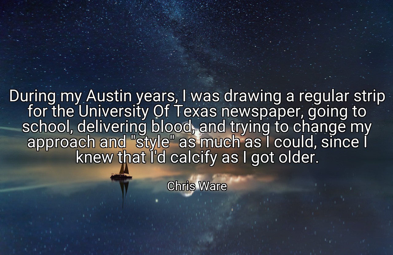 During my Austin years, I was drawing a regular strip for the University Of Texas newspaper, going to school, delivering blood, and trying to change my approach and "style" as much as I could, since I knew that I'd calcify as I got older. - Chris Ware