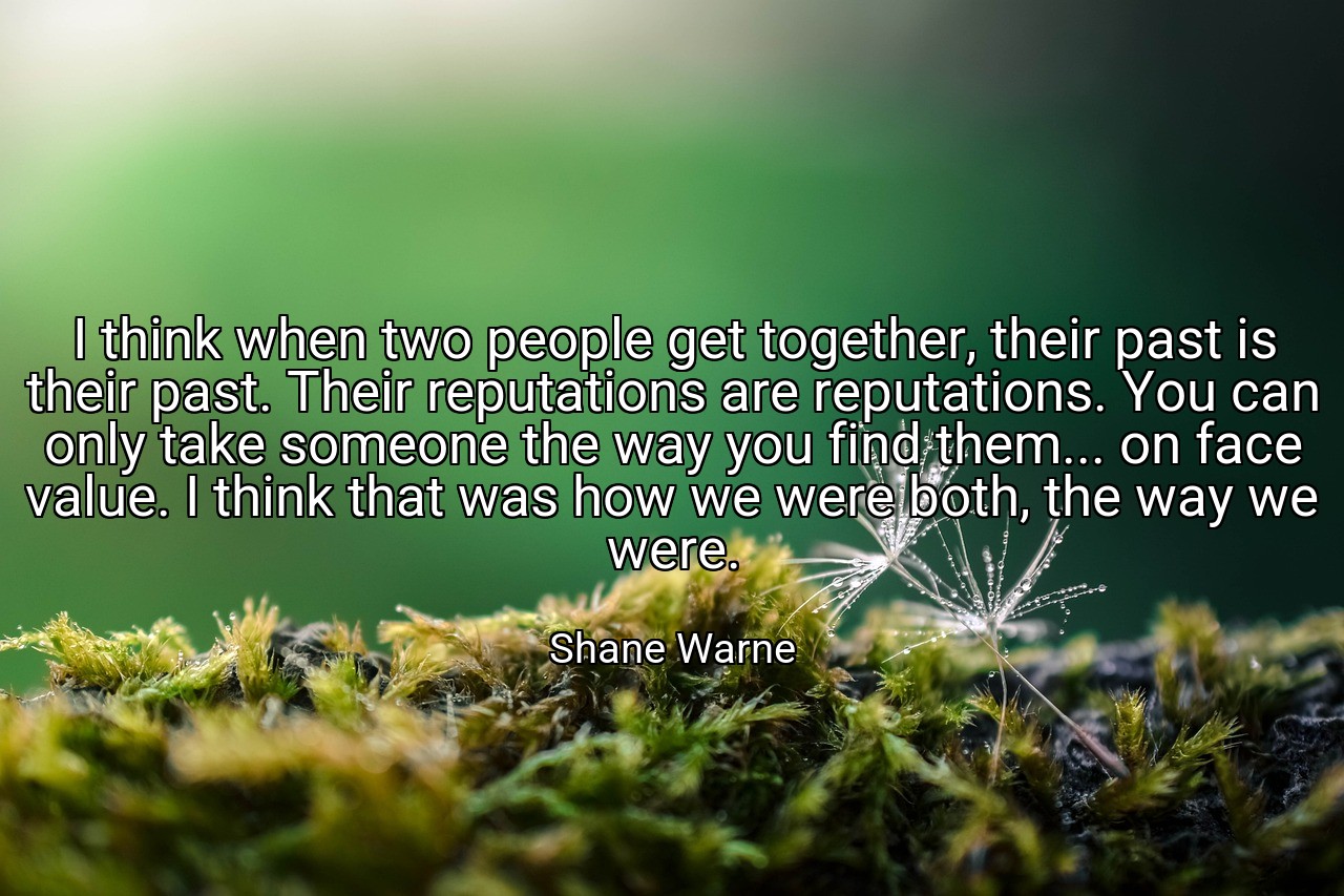 I think when two people get together, their past is their past. Their reputations are reputations. You can only take someone the way you find them... on face value. I think that was how we were both, the way we were. - Shane Warne