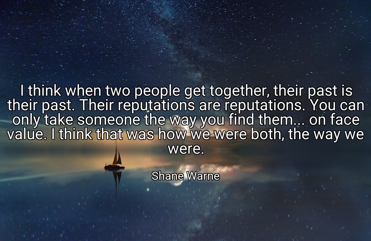 I think when two people get together, their past is their past. Their reputations are reputations. You can only take someone the way you find them... on face value. I think that was how we were both, the way we were. - Shane Warne