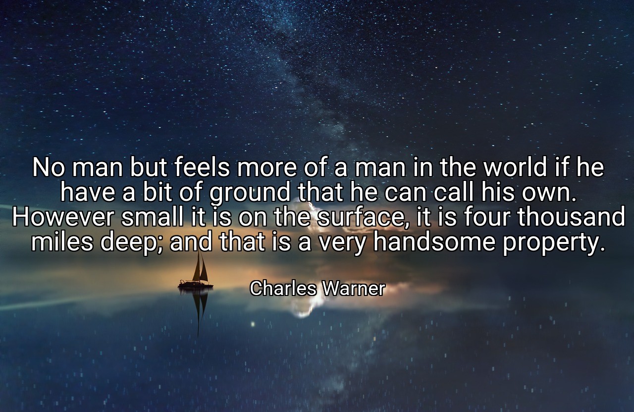 No man but feels more of a man in the world if he have a bit of ground that he can call his own. However small it is on the surface, it is four thousand miles deep; and that is a very handsome property. - Charles Warner