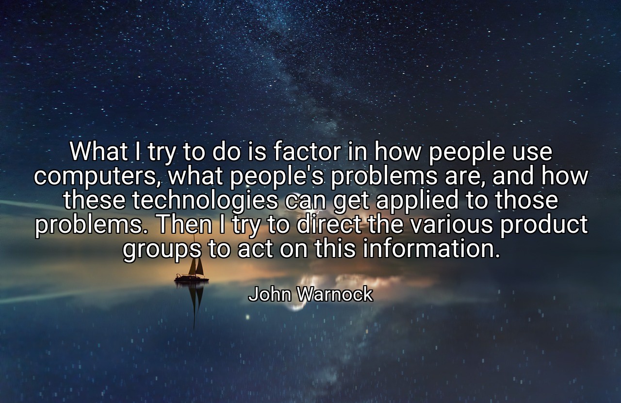 What I try to do is factor in how people use computers, what people's problems are, and how these technologies can get applied to those problems. Then I try to direct the various product groups to act on this information. - John Warnock