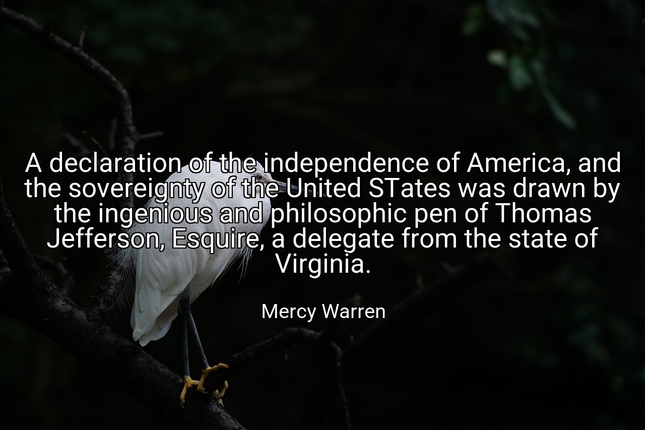 A declaration of the independence of America, and the sovereignty of the United STates was drawn by the ingenious and philosophic pen of Thomas Jefferson, Esquire, a delegate from the state of Virginia. - Mercy Warren