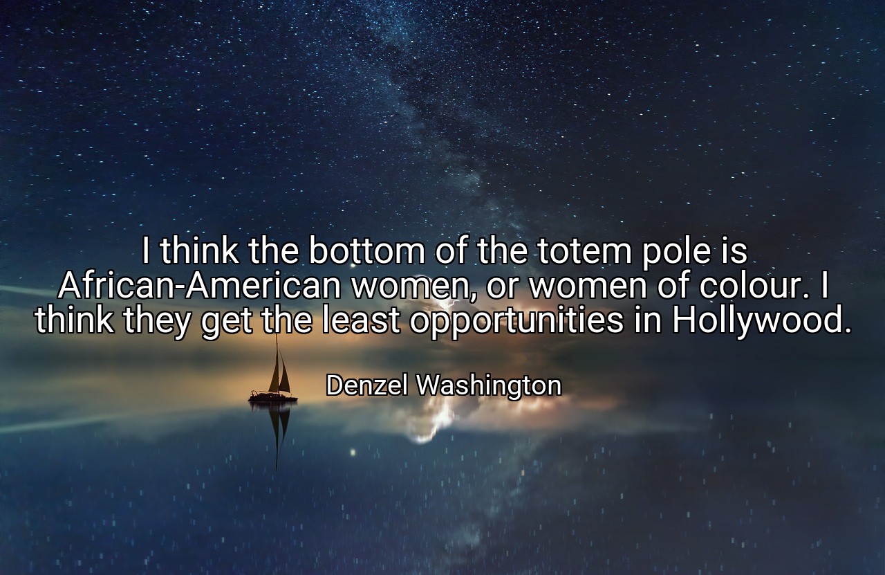 I think the bottom of the totem pole is African-American women, or women of colour. I think they get the least opportunities in Hollywood. - Denzel Washington