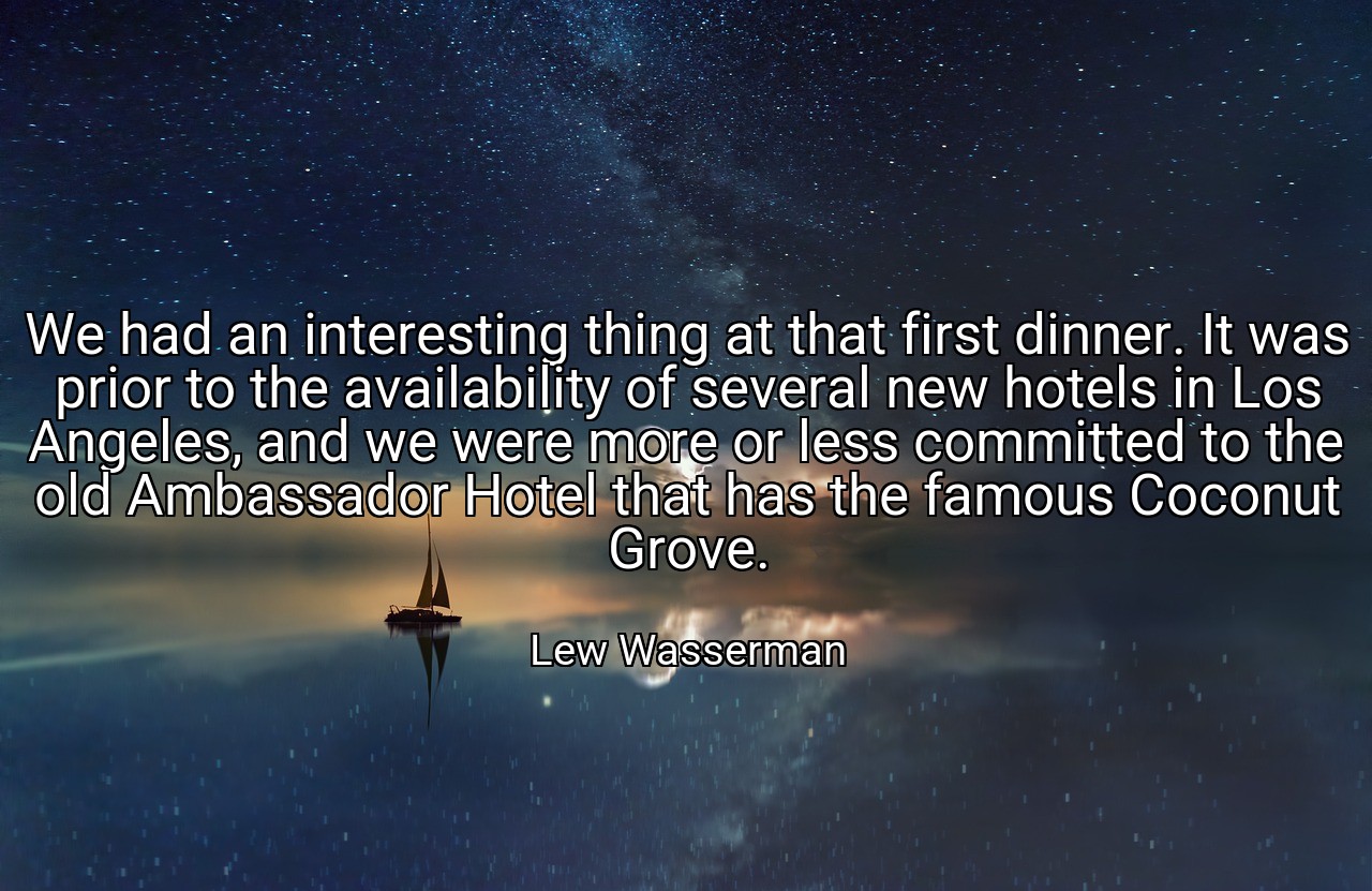 We had an interesting thing at that first dinner. It was prior to the availability of several new hotels in Los Angeles, and we were more or less committed to the old Ambassador Hotel that has the famous Coconut Grove. - Lew Wasserman