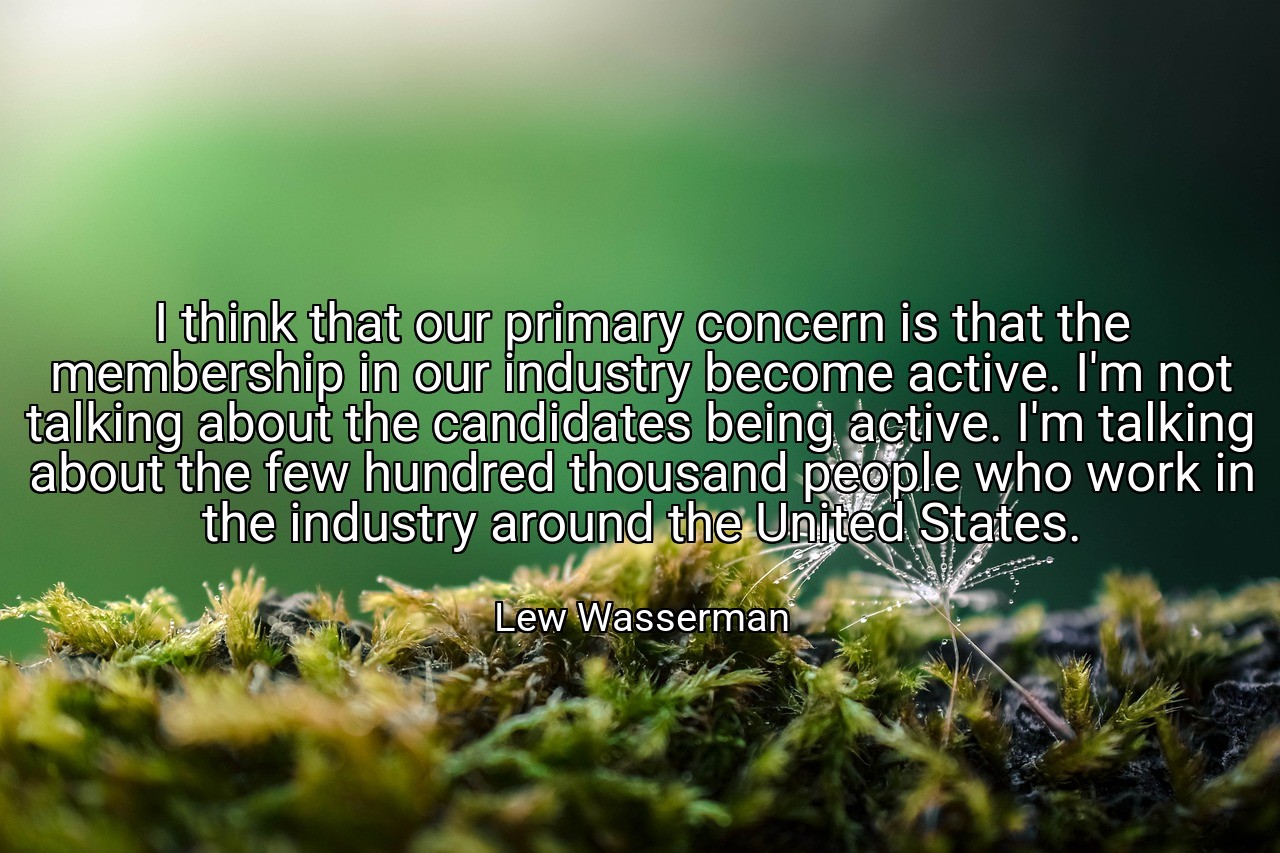 I think that our primary concern is that the membership in our industry become active. I'm not talking about the candidates being active. I'm talking about the few hundred thousand people who work in the industry around the United States. - Lew Wasserman