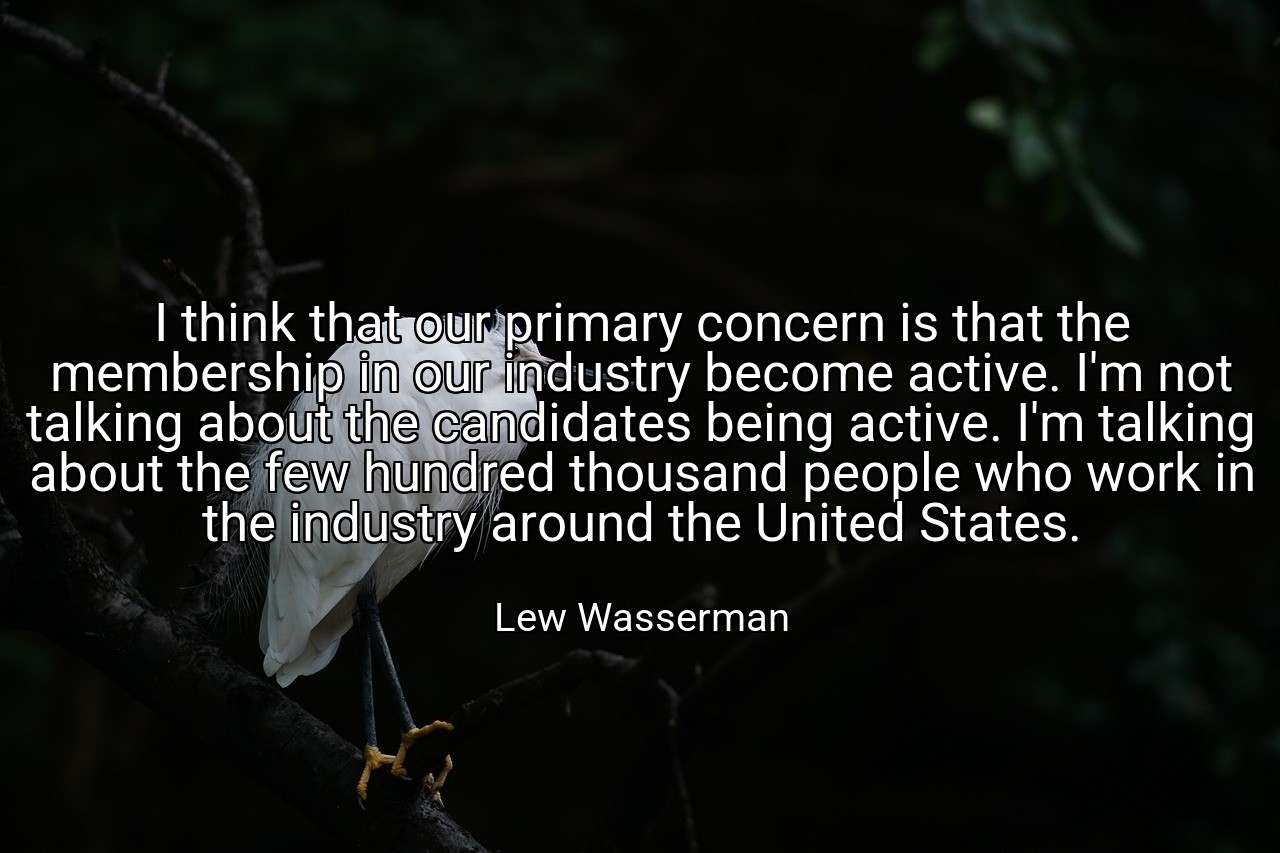 I think that our primary concern is that the membership in our industry become active. I'm not talking about the candidates being active. I'm talking about the few hundred thousand people who work in the industry around the United States. - Lew Wasserman