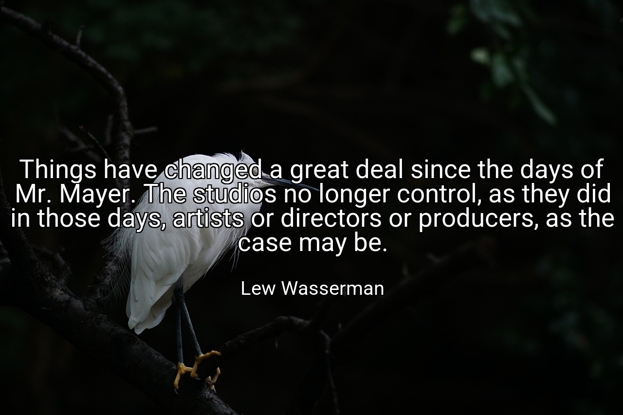 Things have changed a great deal since the days of Mr. Mayer. The studios no longer control, as they did in those days, artists or directors or producers, as the case may be. - Lew Wasserman