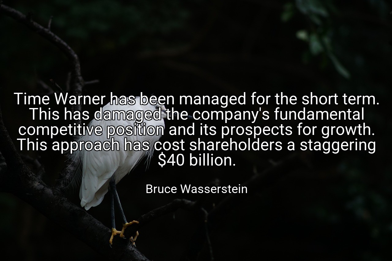 Time Warner has been managed for the short term. This has damaged the company's fundamental competitive position and its prospects for growth. This approach has cost shareholders a staggering $40 billion. - Bruce Wasserstein