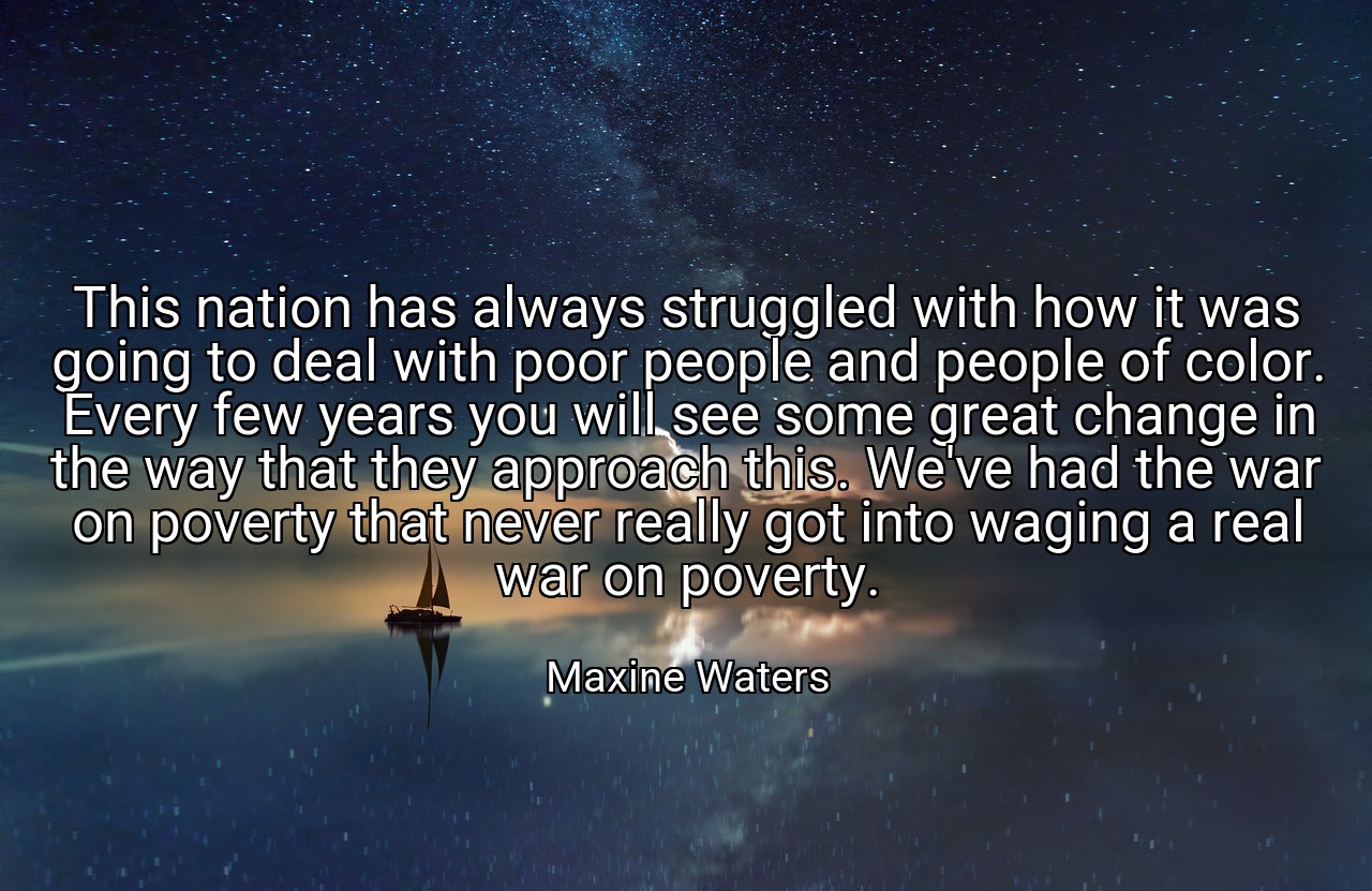 This nation has always struggled with how it was going to deal with poor people and people of color. Every few years you will see some great change in the way that they approach this. We've had the war on poverty that never really got into waging a real war on poverty. - Maxine Waters